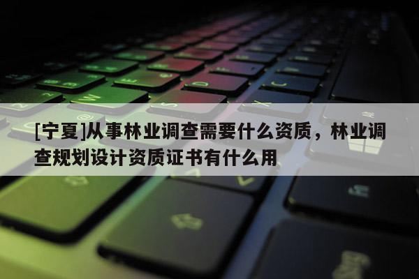 [寧夏]從事林業(yè)調(diào)查需要什么資質(zhì)，林業(yè)調(diào)查規(guī)劃設(shè)計(jì)資質(zhì)證書有什么用