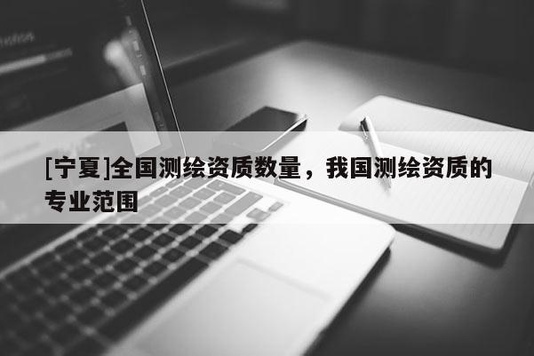 [寧夏]全國測繪資質(zhì)數(shù)量，我國測繪資質(zhì)的專業(yè)范圍