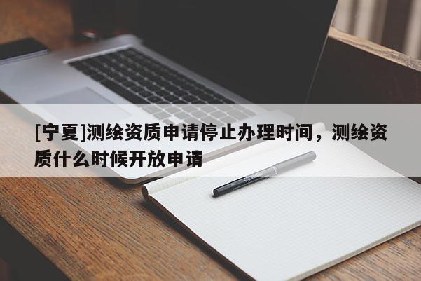 [寧夏]測繪資質(zhì)申請停止辦理時間，測繪資質(zhì)什么時候開放申請