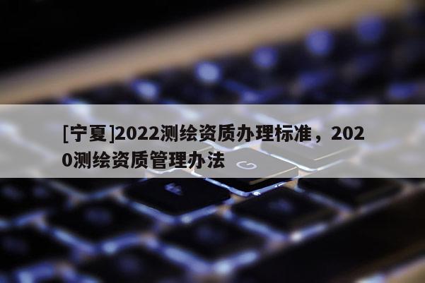 [寧夏]2022測繪資質(zhì)辦理標(biāo)準(zhǔn)，2020測繪資質(zhì)管理辦法