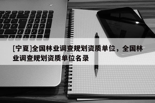 [寧夏]全國林業(yè)調(diào)查規(guī)劃資質(zhì)單位，全國林業(yè)調(diào)查規(guī)劃資質(zhì)單位名錄