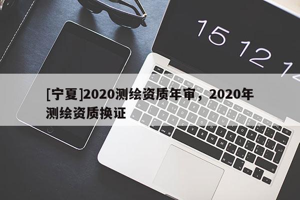 [寧夏]2020測(cè)繪資質(zhì)年審，2020年測(cè)繪資質(zhì)換證