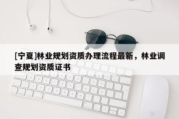 [寧夏]林業(yè)規(guī)劃資質(zhì)辦理流程最新，林業(yè)調(diào)查規(guī)劃資質(zhì)證書