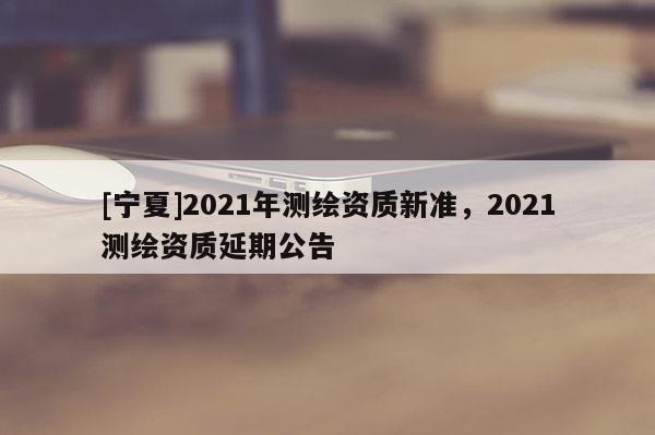 [寧夏]2021年測繪資質(zhì)新準(zhǔn)，2021測繪資質(zhì)延期公告