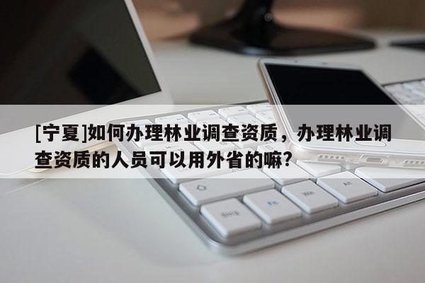 [寧夏]如何辦理林業(yè)調(diào)查資質(zhì)，辦理林業(yè)調(diào)查資質(zhì)的人員可以用外省的嘛?