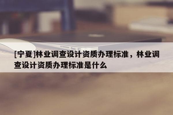 [寧夏]林業(yè)調(diào)查設(shè)計資質(zhì)辦理標準，林業(yè)調(diào)查設(shè)計資質(zhì)辦理標準是什么