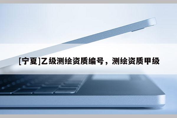 [寧夏]乙級(jí)測(cè)繪資質(zhì)編號(hào)，測(cè)繪資質(zhì)甲級(jí)