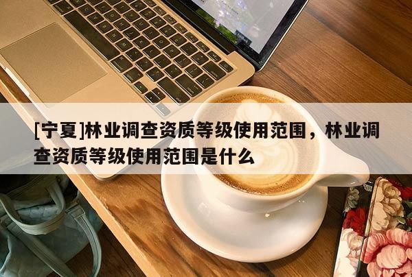 [寧夏]林業(yè)調(diào)查資質(zhì)等級(jí)使用范圍，林業(yè)調(diào)查資質(zhì)等級(jí)使用范圍是什么