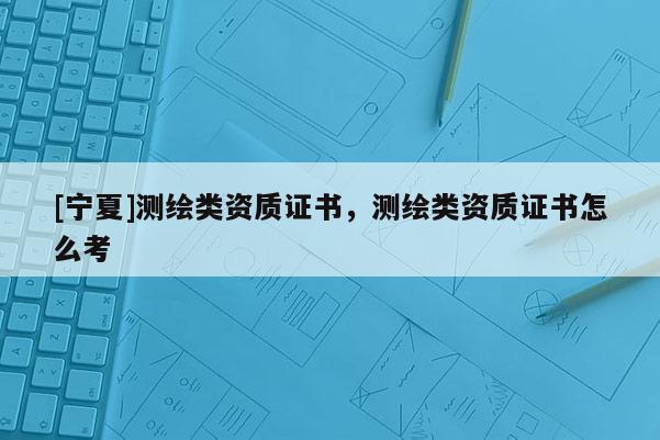 [寧夏]測繪類資質(zhì)證書，測繪類資質(zhì)證書怎么考