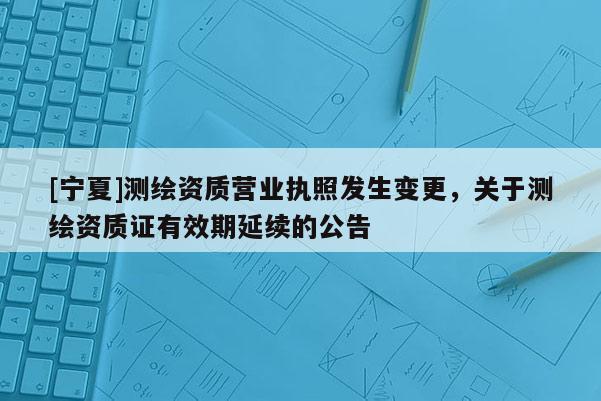 [寧夏]測繪資質(zhì)營業(yè)執(zhí)照發(fā)生變更，關(guān)于測繪資質(zhì)證有效期延續(xù)的公告