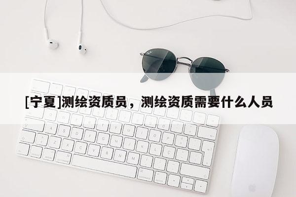 [寧夏]測繪資質(zhì)員，測繪資質(zhì)需要什么人員