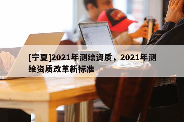 [寧夏]2021年測(cè)繪資質(zhì)，2021年測(cè)繪資質(zhì)改革新標(biāo)準(zhǔn)