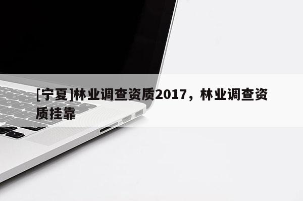 [寧夏]林業(yè)調(diào)查資質(zhì)2017，林業(yè)調(diào)查資質(zhì)掛靠