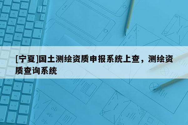 [寧夏]國土測繪資質(zhì)申報(bào)系統(tǒng)上查，測繪資質(zhì)查詢系統(tǒng)