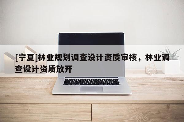 [寧夏]林業(yè)規(guī)劃調(diào)查設(shè)計資質(zhì)審核，林業(yè)調(diào)查設(shè)計資質(zhì)放開