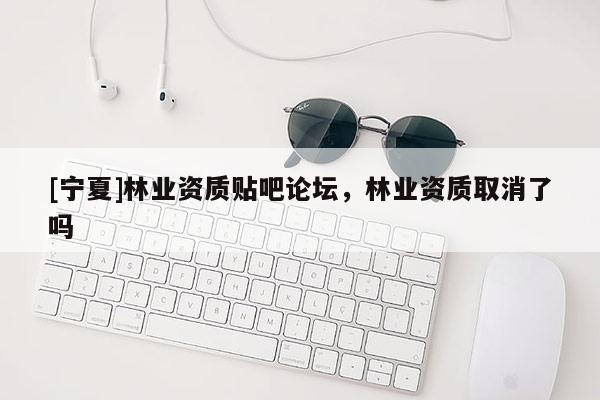 [寧夏]林業(yè)資質(zhì)貼吧論壇，林業(yè)資質(zhì)取消了嗎