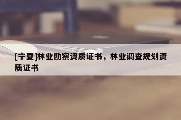 [寧夏]林業(yè)勘察資質(zhì)證書(shū)，林業(yè)調(diào)查規(guī)劃資質(zhì)證書(shū)