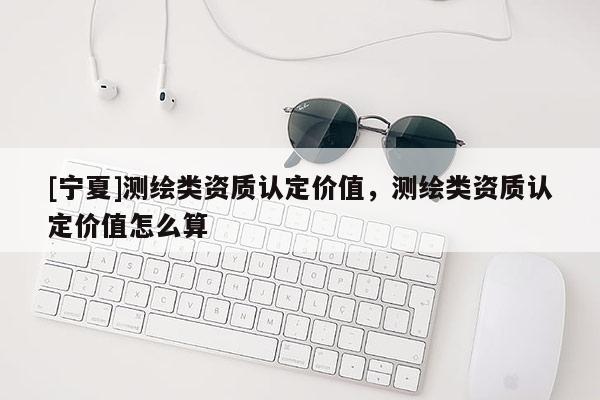 [寧夏]測(cè)繪類資質(zhì)認(rèn)定價(jià)值，測(cè)繪類資質(zhì)認(rèn)定價(jià)值怎么算