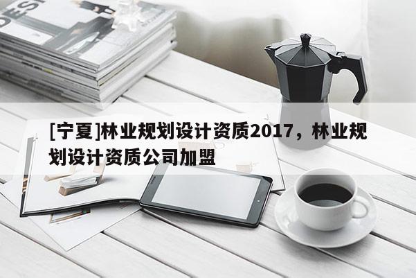 [寧夏]林業(yè)規(guī)劃設(shè)計(jì)資質(zhì)2017，林業(yè)規(guī)劃設(shè)計(jì)資質(zhì)公司加盟