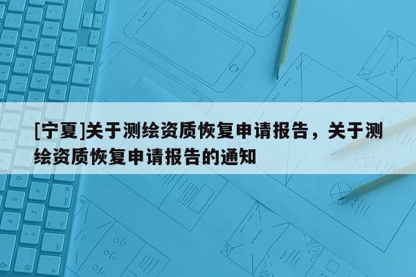 [寧夏]關(guān)于測繪資質(zhì)恢復(fù)申請報(bào)告，關(guān)于測繪資質(zhì)恢復(fù)申請報(bào)告的通知