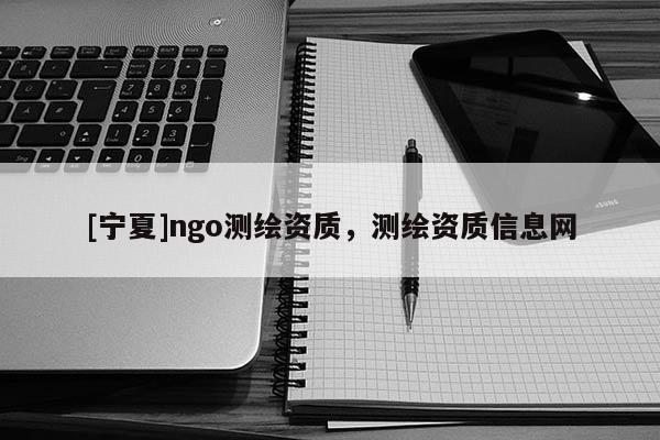 [寧夏]ngo測繪資質(zhì)，測繪資質(zhì)信息網(wǎng)