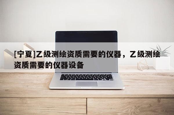 [寧夏]乙級(jí)測(cè)繪資質(zhì)需要的儀器，乙級(jí)測(cè)繪資質(zhì)需要的儀器設(shè)備