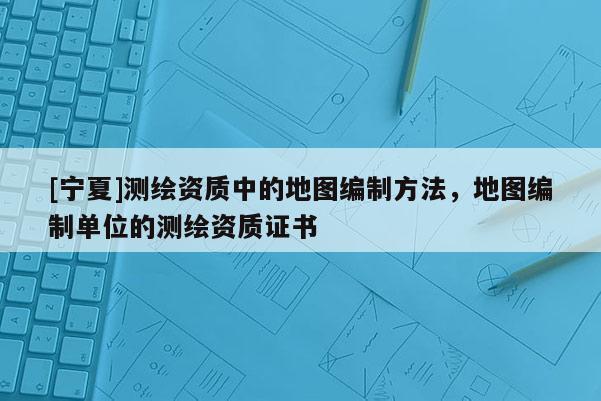 [寧夏]測繪資質(zhì)中的地圖編制方法，地圖編制單位的測繪資質(zhì)證書