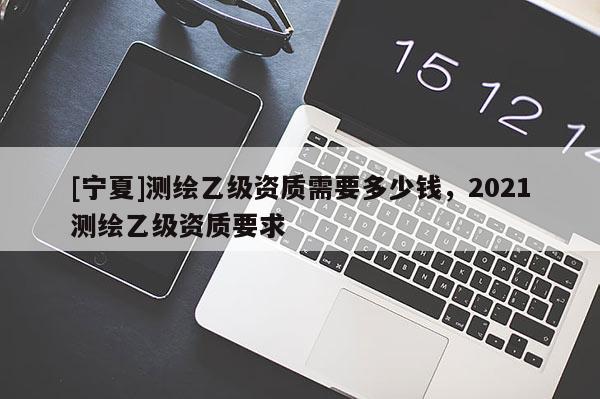 [寧夏]測繪乙級資質需要多少錢，2021測繪乙級資質要求