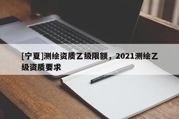 [寧夏]測(cè)繪資質(zhì)乙級(jí)限額，2021測(cè)繪乙級(jí)資質(zhì)要求