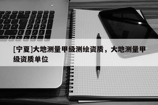 [寧夏]大地測量甲級(jí)測繪資質(zhì)，大地測量甲級(jí)資質(zhì)單位