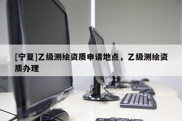 [寧夏]乙級測繪資質(zhì)申請地點，乙級測繪資質(zhì)辦理