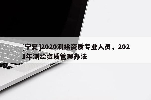 [寧夏]2020測繪資質(zhì)專業(yè)人員，2021年測繪資質(zhì)管理辦法