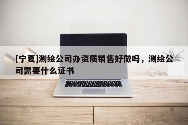 [寧夏]測繪公司辦資質(zhì)銷售好做嗎，測繪公司需要什么證書