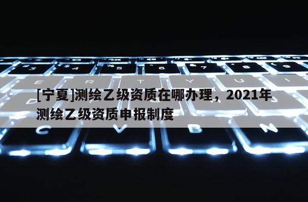 [寧夏]測繪乙級資質(zhì)在哪辦理，2021年測繪乙級資質(zhì)申報制度