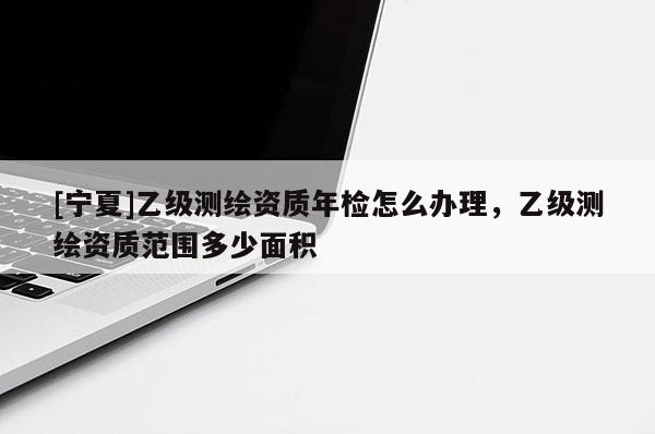 [寧夏]乙級測繪資質(zhì)年檢怎么辦理，乙級測繪資質(zhì)范圍多少面積