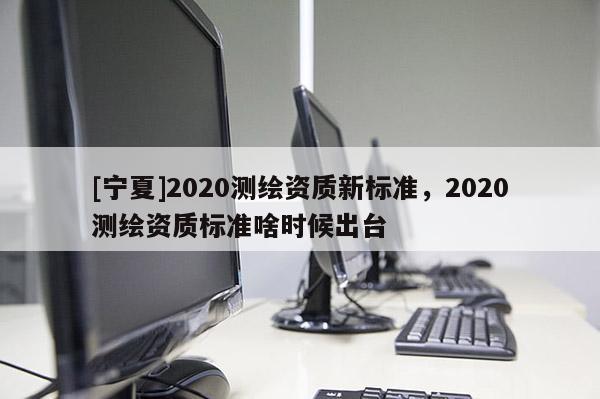 [寧夏]2020測繪資質(zhì)新標(biāo)準(zhǔn)，2020測繪資質(zhì)標(biāo)準(zhǔn)啥時候出臺