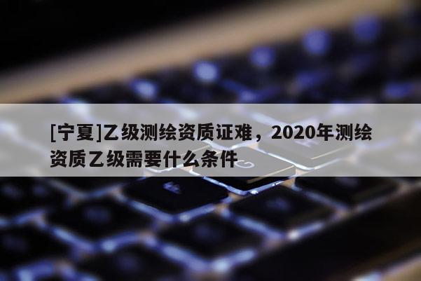 [寧夏]乙級測繪資質證難，2020年測繪資質乙級需要什么條件