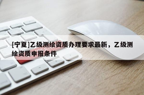 [寧夏]乙級測繪資質(zhì)辦理要求最新，乙級測繪資質(zhì)申報條件