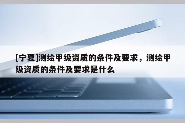 [寧夏]測繪甲級資質(zhì)的條件及要求，測繪甲級資質(zhì)的條件及要求是什么