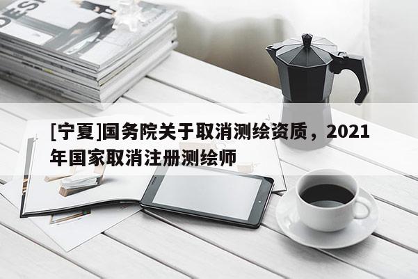 [寧夏]國務(wù)院關(guān)于取消測繪資質(zhì)，2021年國家取消注冊測繪師