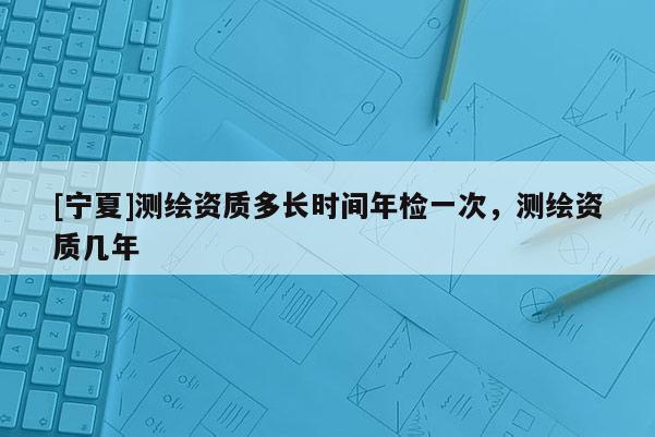 [寧夏]測繪資質(zhì)多長時間年檢一次，測繪資質(zhì)幾年