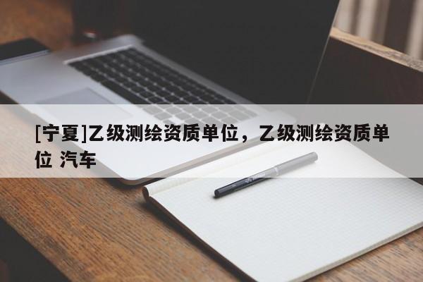 [寧夏]乙級(jí)測(cè)繪資質(zhì)單位，乙級(jí)測(cè)繪資質(zhì)單位 汽車