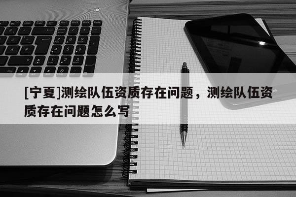 [寧夏]測繪隊伍資質(zhì)存在問題，測繪隊伍資質(zhì)存在問題怎么寫