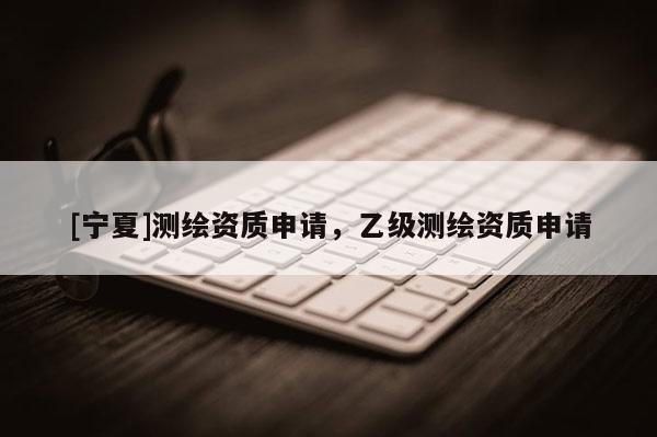 [寧夏]測繪資質(zhì)申請，乙級測繪資質(zhì)申請