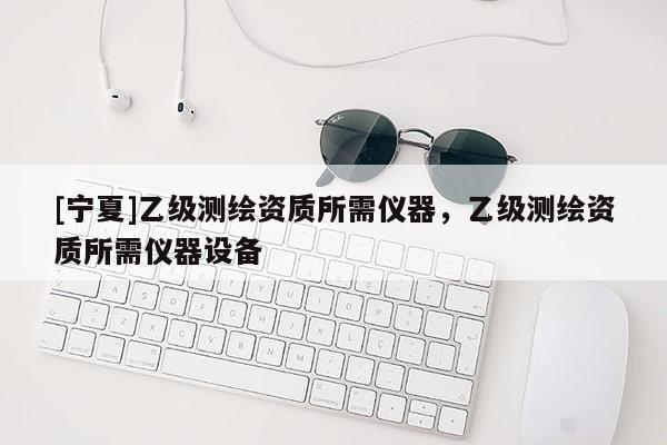 [寧夏]乙級(jí)測(cè)繪資質(zhì)所需儀器，乙級(jí)測(cè)繪資質(zhì)所需儀器設(shè)備