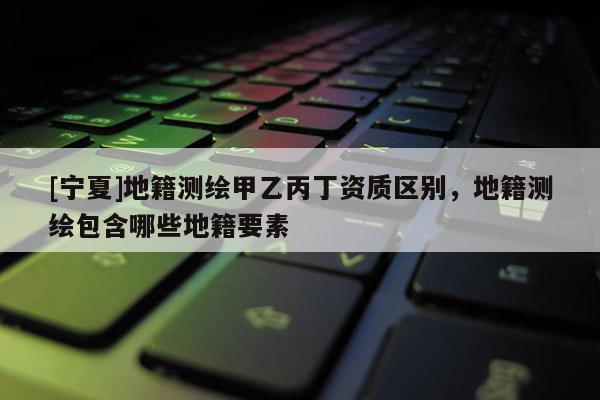 [寧夏]地籍測(cè)繪甲乙丙丁資質(zhì)區(qū)別，地籍測(cè)繪包含哪些地籍要素