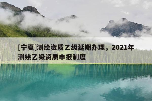 [寧夏]測繪資質(zhì)乙級延期辦理，2021年測繪乙級資質(zhì)申報(bào)制度