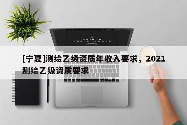 [寧夏]測繪乙級資質(zhì)年收入要求，2021測繪乙級資質(zhì)要求