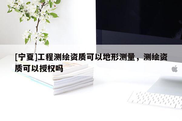 [寧夏]工程測繪資質(zhì)可以地形測量，測繪資質(zhì)可以授權(quán)嗎