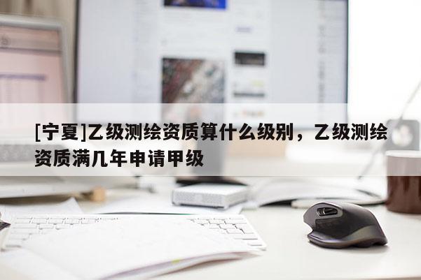 [寧夏]乙級測繪資質(zhì)算什么級別，乙級測繪資質(zhì)滿幾年申請甲級